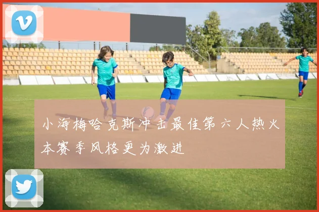 小海梅哈克斯冲击最佳第六人热火本赛季风格更为激进