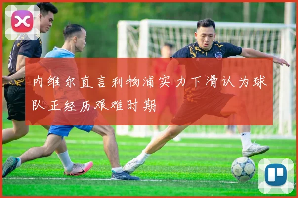 内维尔直言利物浦实力下滑认为球队正经历艰难时期