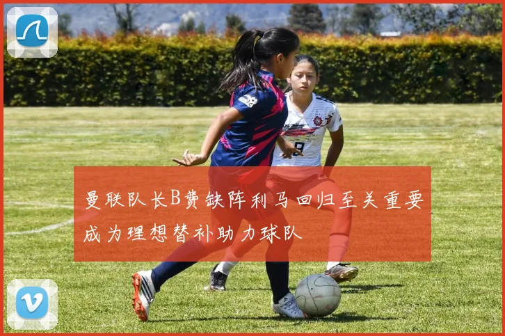 曼联队长B费缺阵利马回归至关重要成为理想替补助力球队