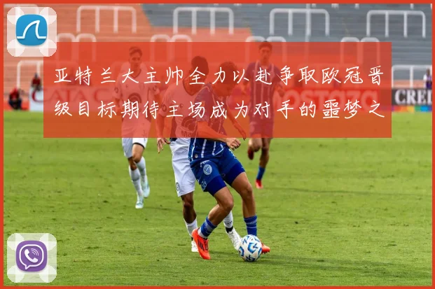 亚特兰大主帅全力以赴争取欧冠晋级目标期待主场成为对手的噩梦之地