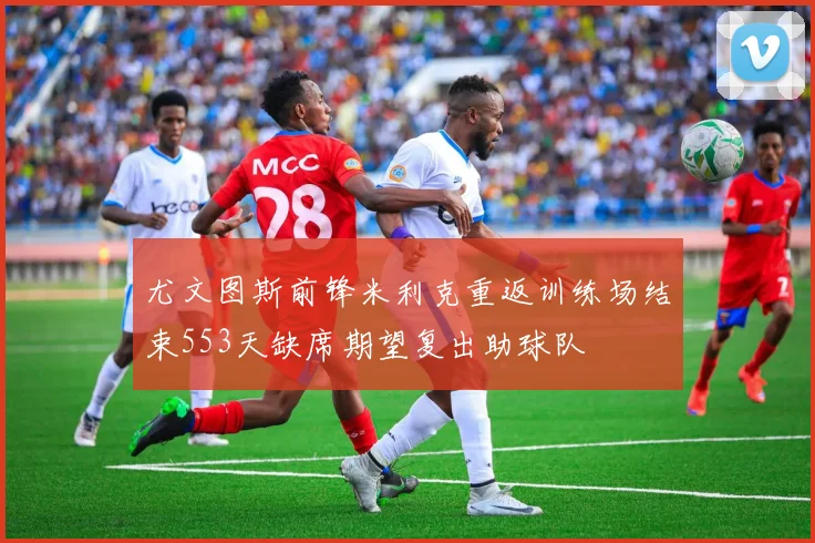 尤文图斯前锋米利克重返训练场结束553天缺席期望复出助球队