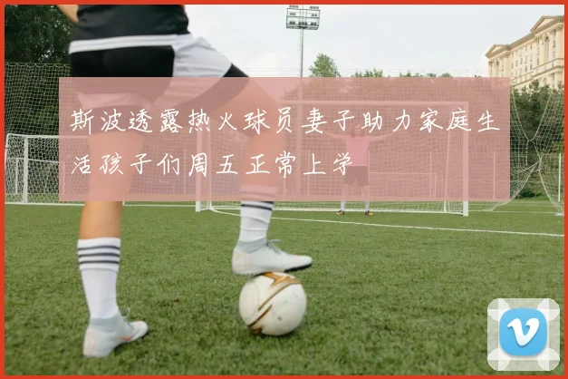 斯波透露热火球员妻子助力家庭生活孩子们周五正常上学