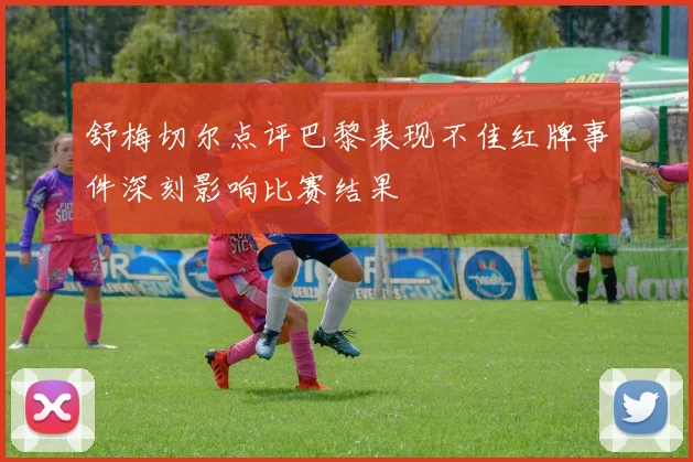 舒梅切尔点评巴黎表现不佳红牌事件深刻影响比赛结果