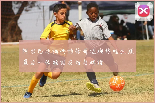 阿尔巴与梅西的传奇连线终结生涯最后一传铭刻友谊与辉煌
