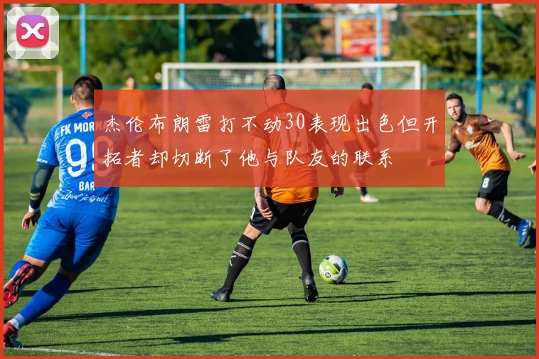 杰伦布朗雷打不动30表现出色但开拓者却切断了他与队友的联系