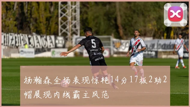 杨瀚森全场表现惊艳14分17板2助2帽展现内线霸主风范