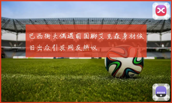 巴西街头偶遇前国脚艾克森身材依旧出众引发网友热议