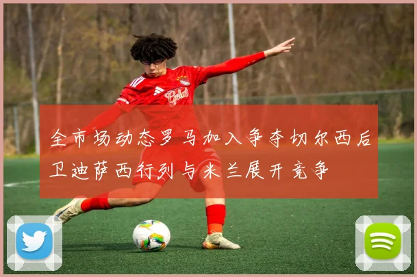 全市场动态罗马加入争夺切尔西后卫迪萨西行列与米兰展开竞争