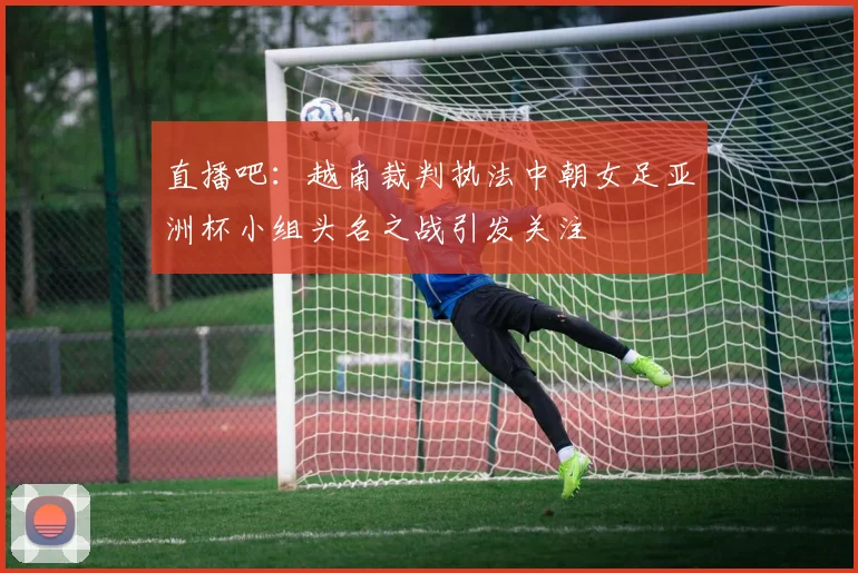 直播吧：越南裁判执法中朝女足亚洲杯小组头名之战引发关注