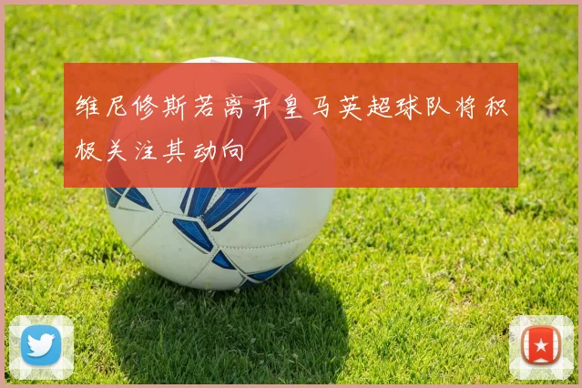 维尼修斯若离开皇马英超球队将积极关注其动向