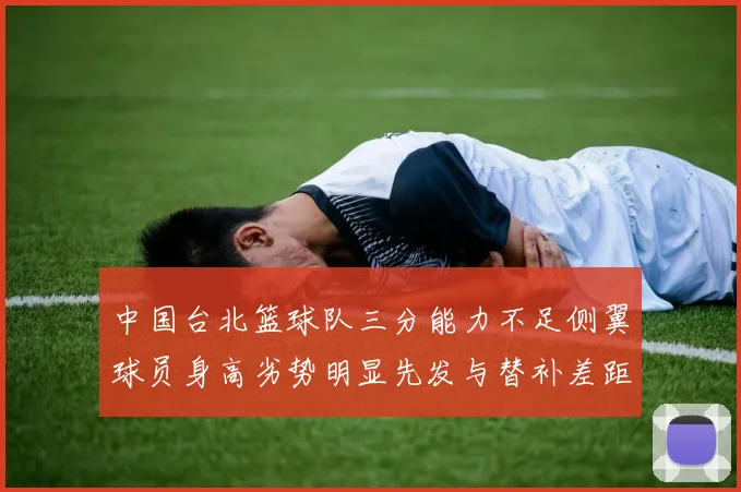 中国台北篮球队三分能力不足侧翼球员身高劣势明显先发与替补差距显著