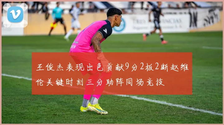 王俊杰表现出色贡献9分2板2断赵维伦关键时刻三分助阵同场竞技