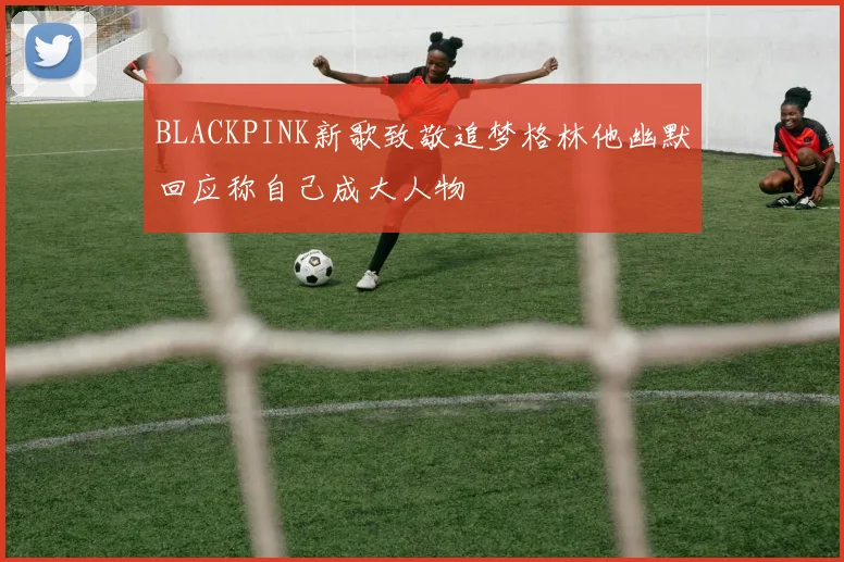 BLACKPINK新歌致敬追梦格林他幽默回应称自己成大人物