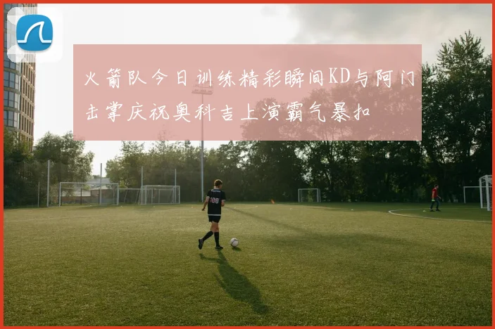 火箭队今日训练精彩瞬间KD与阿门击掌庆祝奥科吉上演霸气暴扣