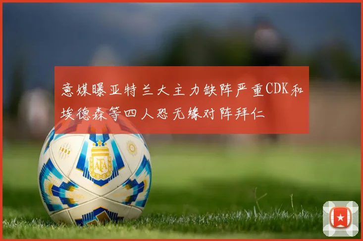 意媒曝亚特兰大主力缺阵严重CDK和埃德森等四人恐无缘对阵拜仁