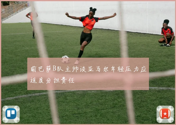 前巴萨B队主帅谈亚马尔年轻压力应适度分担责任