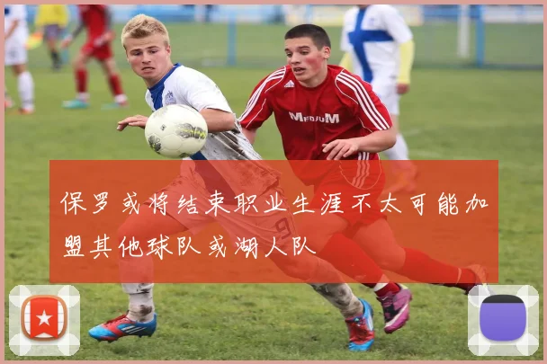 保罗或将结束职业生涯不太可能加盟其他球队或湖人队