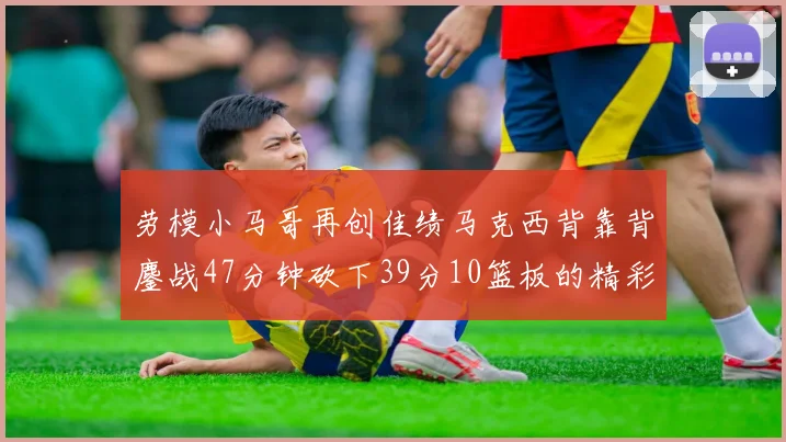 劳模小马哥再创佳绩马克西背靠背鏖战47分钟砍下39分10篮板的精彩表现
