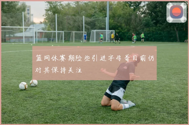 篮网休赛期险些引进字母哥目前仍对其保持关注