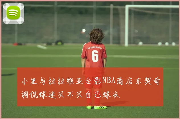 小里与拉拉维亚合影NBA商店东契奇调侃球迷买不买自己球衣