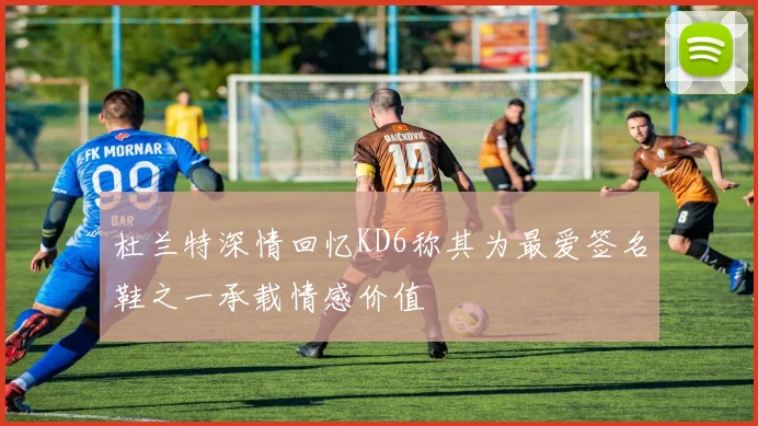 杜兰特深情回忆KD6称其为最爱签名鞋之一承载情感价值