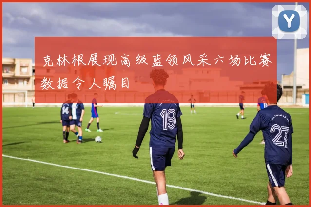 克林根展现高级蓝领风采六场比赛数据令人瞩目