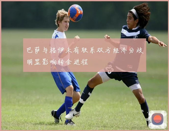 巴萨与格伊未有联系双方经济分歧明显影响转会进程