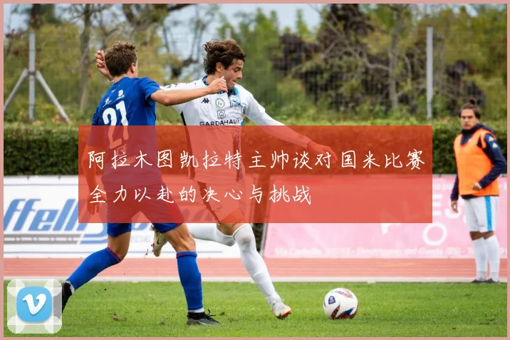 阿拉木图凯拉特主帅谈对国米比赛全力以赴的决心与挑战