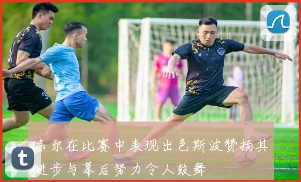 韦尔在比赛中表现出色斯波赞扬其进步与幕后努力令人鼓舞