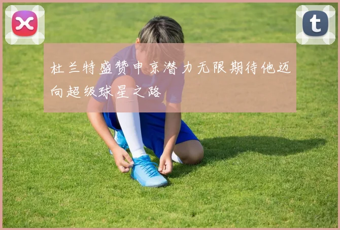 杜兰特盛赞申京潜力无限期待他迈向超级球星之路
