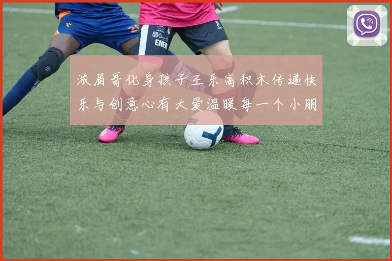 浓眉哥化身孩子王乐高积木传递快乐与创意心有大爱温暖每一个小朋友