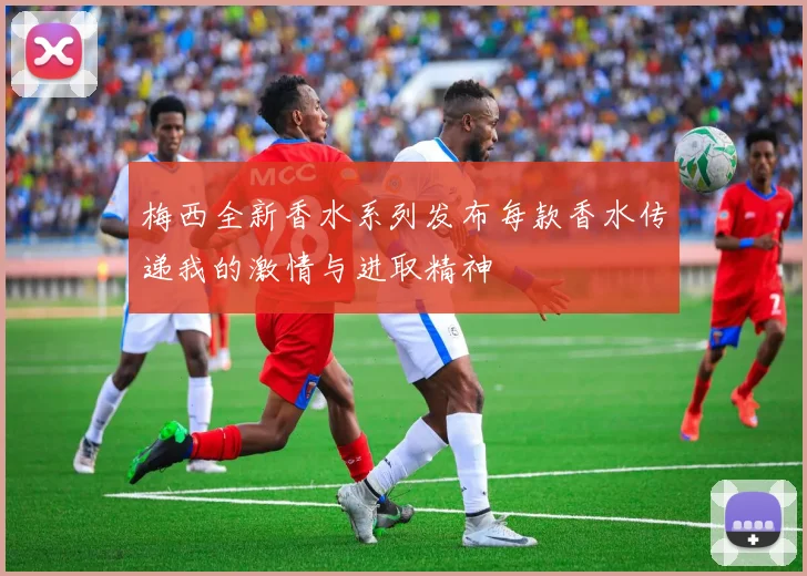 梅西全新香水系列发布每款香水传递我的激情与进取精神