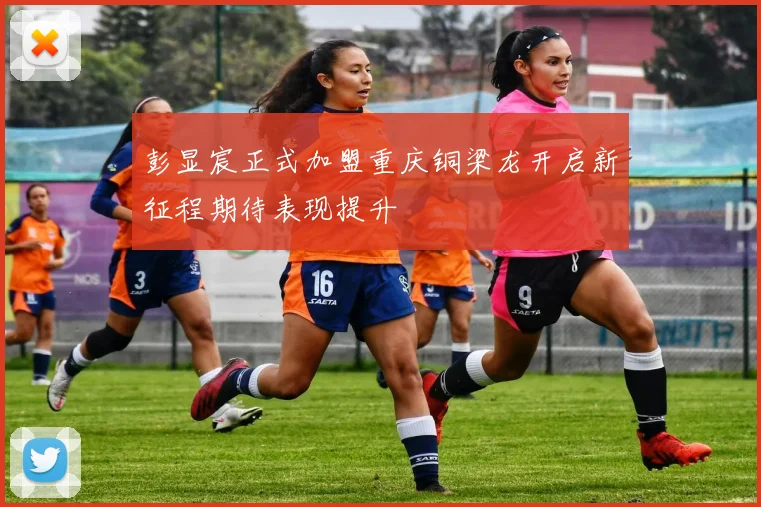 彭显宸正式加盟重庆铜梁龙开启新征程期待表现提升