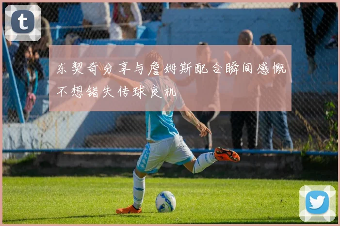 东契奇分享与詹姆斯配合瞬间感慨不想错失传球良机