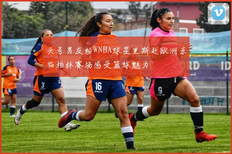 头号男友粉WNBA球星里斯赴欧洲亲临柏林赛场感受篮球魅力