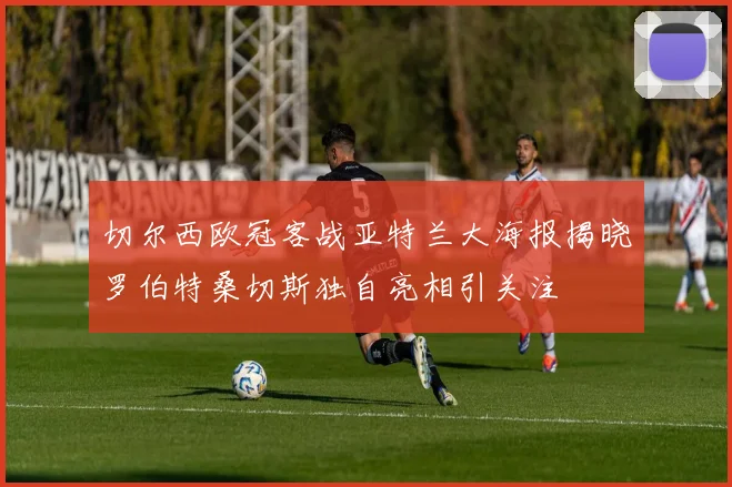 切尔西欧冠客战亚特兰大海报揭晓罗伯特桑切斯独自亮相引关注