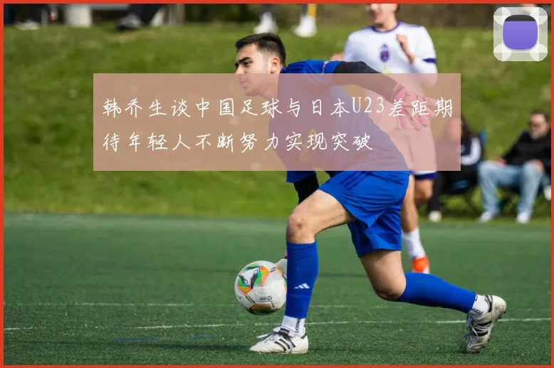 韩乔生谈中国足球与日本U23差距期待年轻人不断努力实现突破
