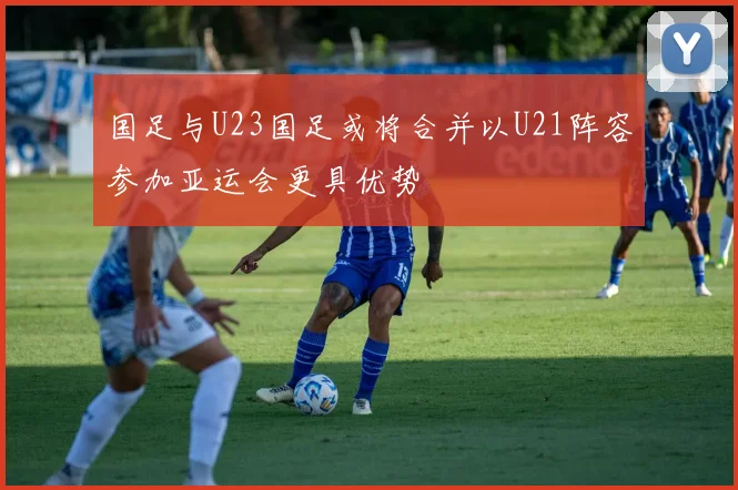 国足与U23国足或将合并以U21阵容参加亚运会更具优势